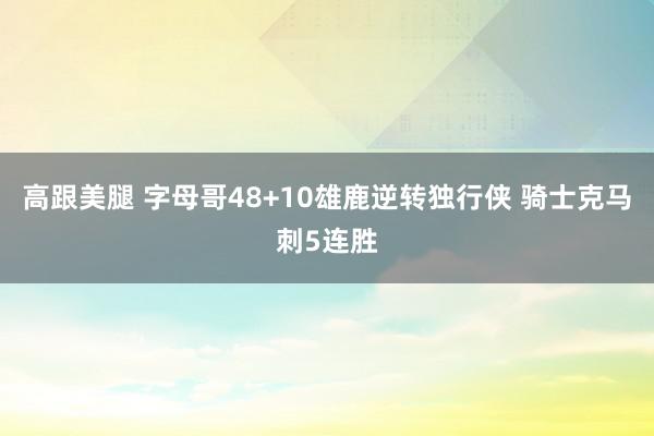   高跟美腿 字母哥48+10雄鹿逆转独行侠 骑士克马刺5连胜