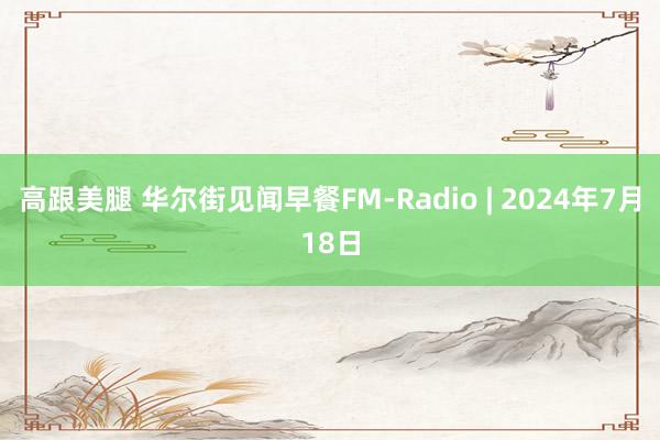 高跟美腿 华尔街见闻早餐FM-Radio | 2024年7月18日