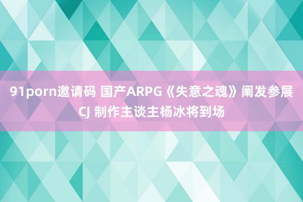 91porn邀请码 国产ARPG《失意之魂》阐发参展CJ 制作主谈主杨冰将到场