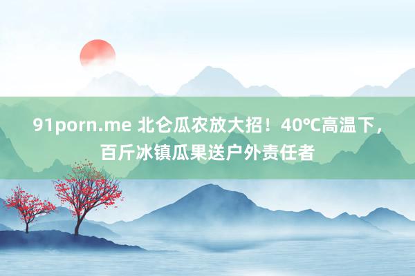   91porn.me 北仑瓜农放大招！40℃高温下，百斤冰镇瓜果送户外责任者