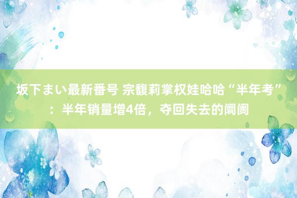 坂下まい最新番号 宗馥莉掌权娃哈哈“半年考”：半年销量增4倍，夺回失去的阛阓