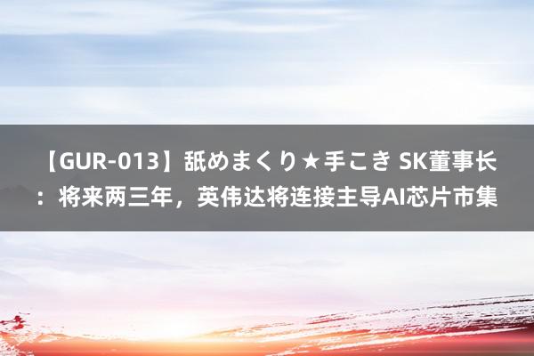 【GUR-013】舐めまくり★手こき SK董事长：将来两三年，英伟达将连接主导AI芯片市集