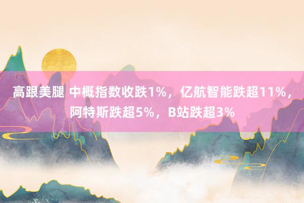   高跟美腿 中概指数收跌1%，亿航智能跌超11%，阿特斯跌超5%，B站跌超3%