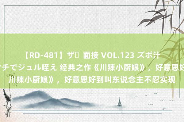   【RD-481】ザ・面接 VOL.123 ズボ汁 伝染 逆面接 上品なおクチでジュル咥え 经典之作《川辣小厨娘》，好意思好到叫东说念主不忍实现