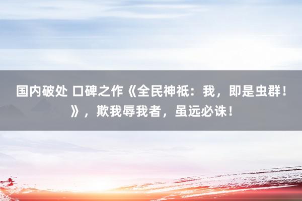   国内破处 口碑之作《全民神祗：我，即是虫群！》，欺我辱我者，虽远必诛！