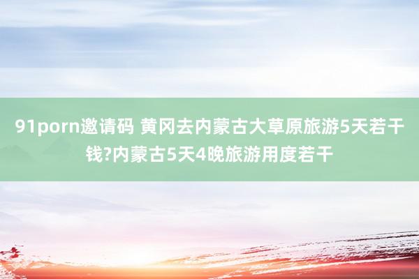 91porn邀请码 黄冈去内蒙古大草原旅游5天若干钱?内蒙古5天4晚旅游用度若干