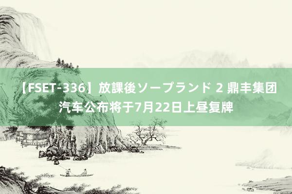 【FSET-336】放課後ソープランド 2 鼎丰集团汽车公布将于7月22日上昼复牌