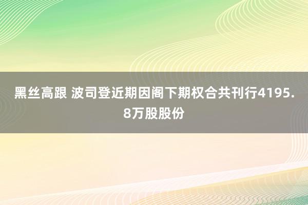   黑丝高跟 波司登近期因阁下期权合共刊行4195.8万股股份