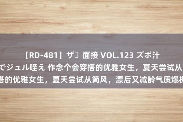 【RD-481】ザ・面接 VOL.123 ズボ汁 伝染 逆面接 上品なおクチでジュル咥え 作念个会穿搭的优雅女生，夏天尝试从简风，漂后又减龄气质爆棚