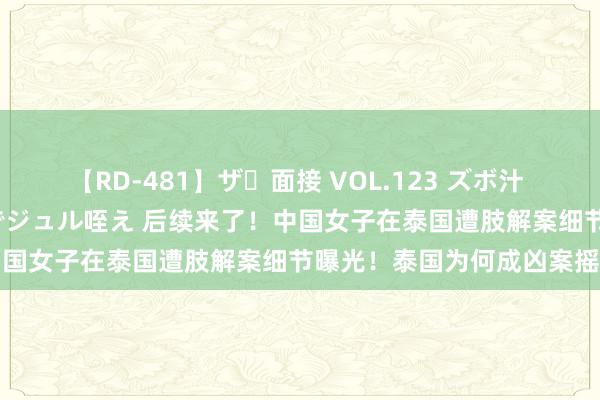   【RD-481】ザ・面接 VOL.123 ズボ汁 伝染 逆面接 上品なおクチでジュル咥え 后续来了！中国女子在泰国遭肢解案细节曝光！泰国为何成凶案摇篮