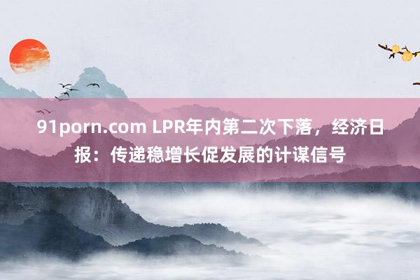   91porn.com LPR年内第二次下落，经济日报：传递稳增长促发展的计谋信号