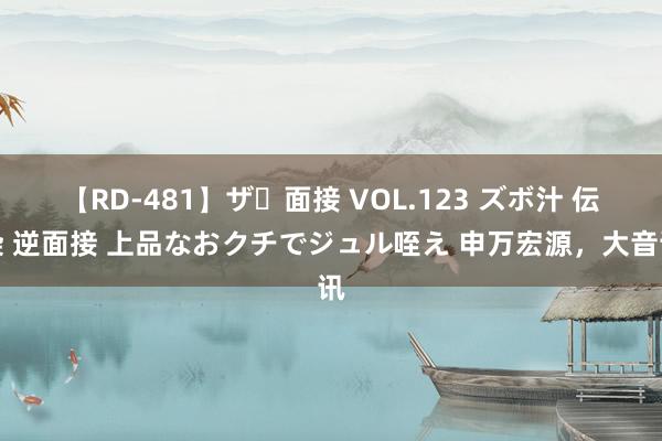 【RD-481】ザ・面接 VOL.123 ズボ汁 伝染 逆面接 上品なおクチでジュル咥え 申万宏源，大音讯