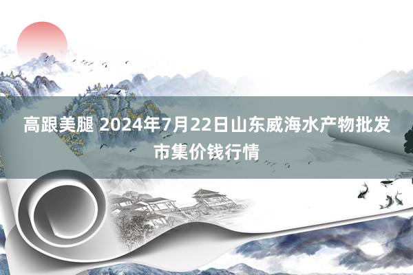   高跟美腿 2024年7月22日山东威海水产物批发市集价钱行情