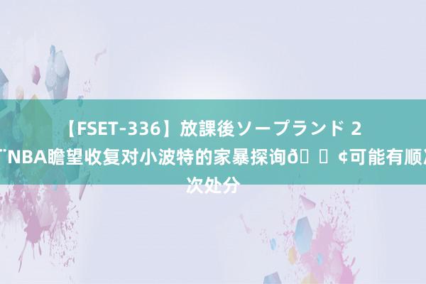   【FSET-336】放課後ソープランド 2 🚨NBA瞻望收复对小波特的家暴探询💢可能有顺次处分