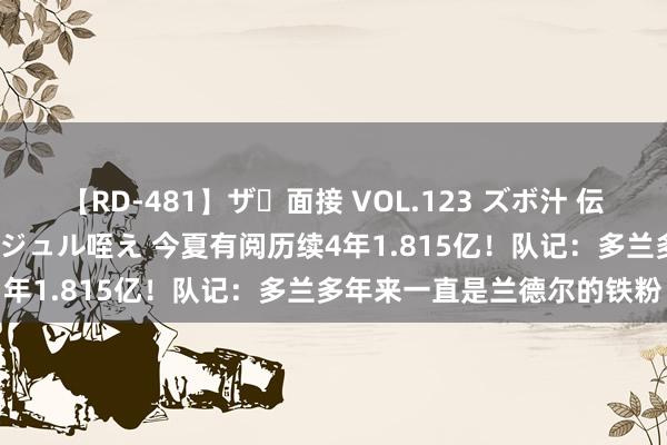 【RD-481】ザ・面接 VOL.123 ズボ汁 伝染 逆面接 上品なおクチでジュル咥え 今夏有阅历续4年1.815亿！队记：多兰多年来一直是兰德尔的铁粉