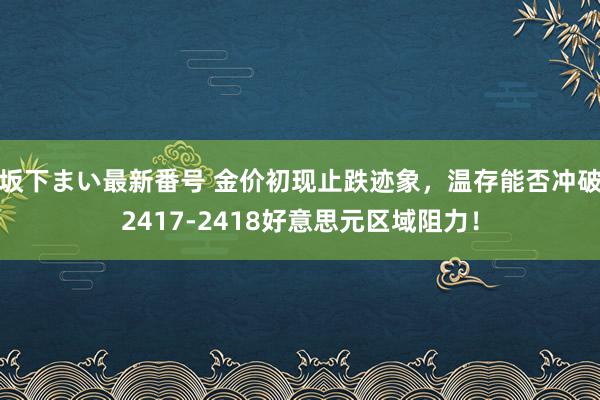   坂下まい最新番号 金价初现止跌迹象，温存能否冲破2417-2418好意思元区域阻力！