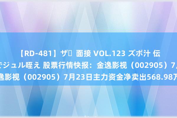   【RD-481】ザ・面接 VOL.123 ズボ汁 伝染 逆面接 上品なおクチでジュル咥え 股票行情快报：金逸影视（002905）7月23日主力资金净卖出568.98万元