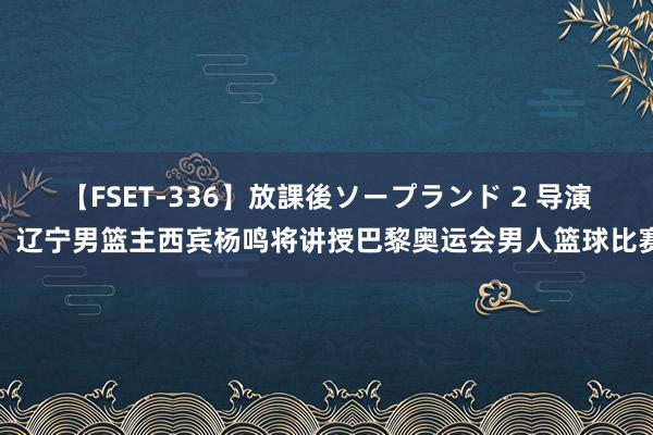   【FSET-336】放課後ソープランド 2 导演：辽宁男篮主西宾杨鸣将讲授巴黎奥运会男人篮球比赛