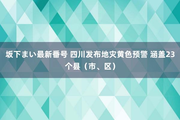 坂下まい最新番号 四川发布地灾黄色预警 涵盖23个县（市、区）