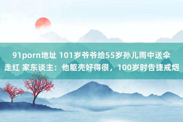   91porn地址 101岁爷爷给55岁孙儿雨中送伞走红 家东谈主：他躯壳好得很，100岁时告捷戒烟