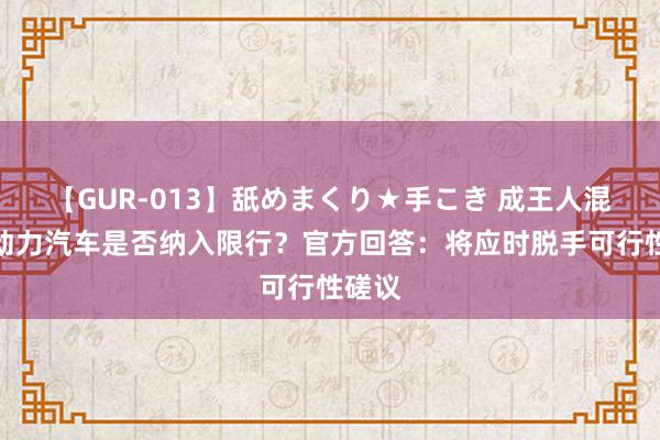   【GUR-013】舐めまくり★手こき 成王人混动新动力汽车是否纳入限行？官方回答：将应时脱手可行性磋议