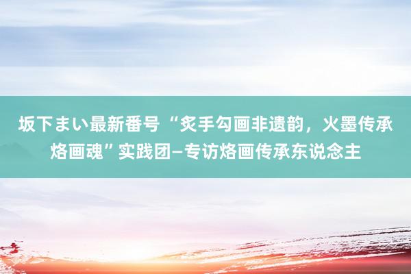   坂下まい最新番号 “炙手勾画非遗韵，火墨传承烙画魂”实践团—专访烙画传承东说念主