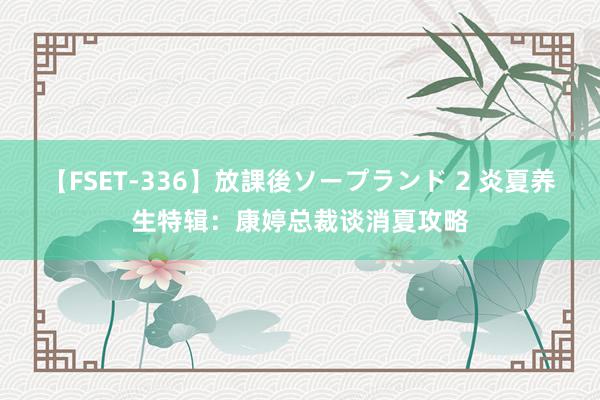 【FSET-336】放課後ソープランド 2 炎夏养生特辑：康婷总裁谈消夏攻略