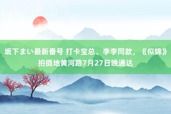   坂下まい最新番号 打卡宝总、李李同款，《似锦》拍摄地黄河路7月27日晚通达