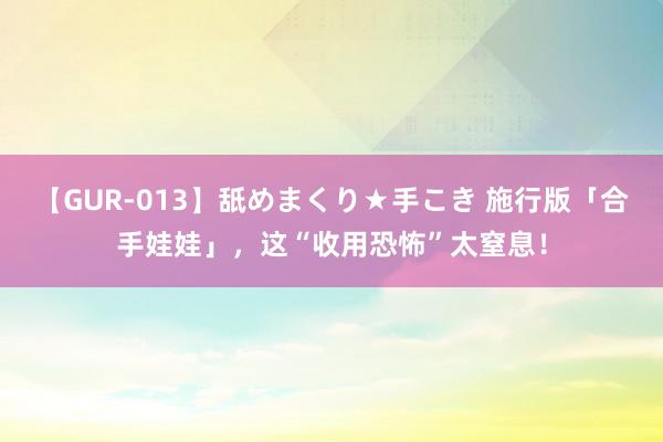 【GUR-013】舐めまくり★手こき 施行版「合手娃娃」，这“收用恐怖”太窒息！