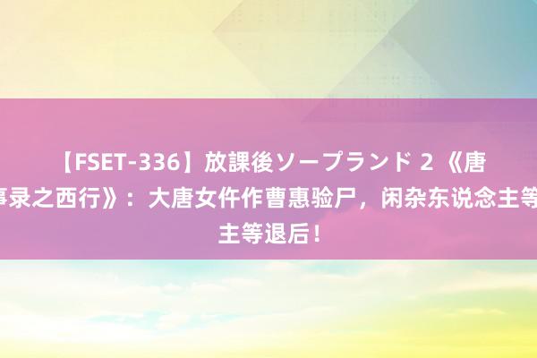   【FSET-336】放課後ソープランド 2 《唐朝诡事录之西行》：大唐女仵作曹惠验尸，闲杂东说念主等退后！