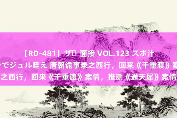   【RD-481】ザ・面接 VOL.123 ズボ汁 伝染 逆面接 上品なおクチでジュル咥え 唐朝诡事录之西行，回来《千重渡》案情，推测《通天犀》案情