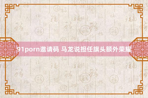   91porn邀请码 马龙说担任旗头额外荣耀