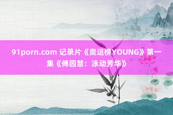 91porn.com 记录片《奥运榜YOUNG》第一集《傅园慧：泳动芳华》