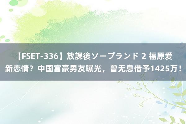 【FSET-336】放課後ソープランド 2 福原爱新恋情？中国富豪男友曝光，曾无息借予1425万！