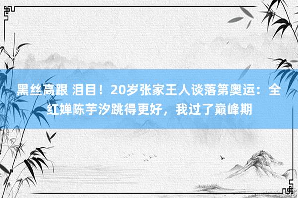   黑丝高跟 泪目！20岁张家王人谈落第奥运：全红婵陈芋汐跳得更好，我过了巅峰期