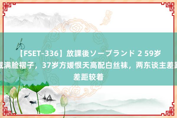 【FSET-336】放課後ソープランド 2 59岁郭富城满脸褶子，37岁方媛恨天高配白丝袜，两东谈主差距较着