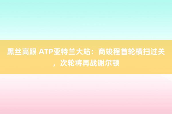 黑丝高跟 ATP亚特兰大站：商竣程首轮横扫过关，次轮将再战谢尔顿