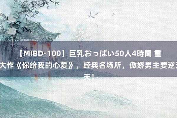 【MIBD-100】巨乳おっぱい50人4時間 重磅大作《你给我的心爱》，经典名场所，傲娇男主要逆天！