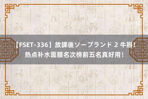   【FSET-336】放課後ソープランド 2 牛掰！热点补水面膜名次榜前五名真好用！