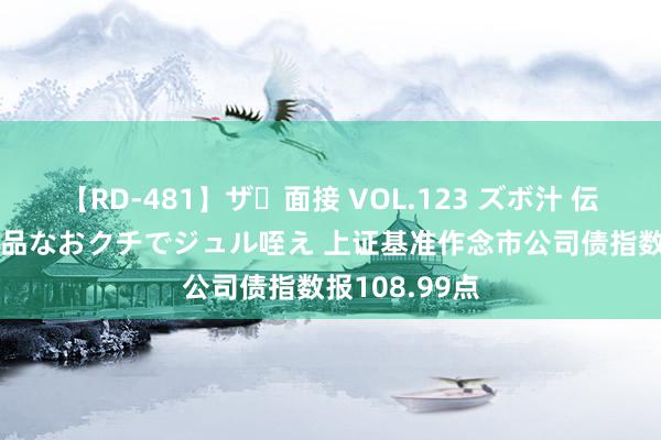 【RD-481】ザ・面接 VOL.123 ズボ汁 伝染 逆面接 上品なおクチでジュル咥え 上证基准作念市公司债指数报108.99点