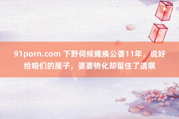   91porn.com 下野伺候瘫痪公婆11年，说好给咱们的屋子，婆婆物化却留住了遗嘱