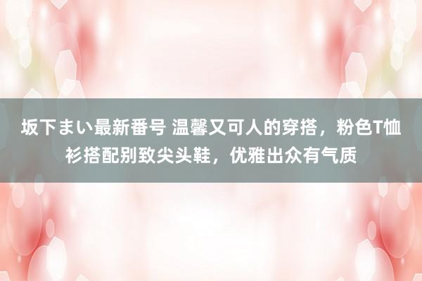 坂下まい最新番号 温馨又可人的穿搭，粉色T恤衫搭配别致尖头鞋，优雅出众有气质