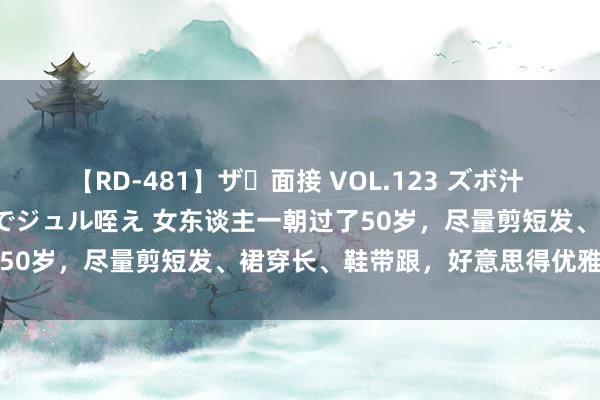   【RD-481】ザ・面接 VOL.123 ズボ汁 伝染 逆面接 上品なおクチでジュル咥え 女东谈主一朝过了50岁，尽量剪短发、裙穿长、鞋带跟，好意思得优雅又气质