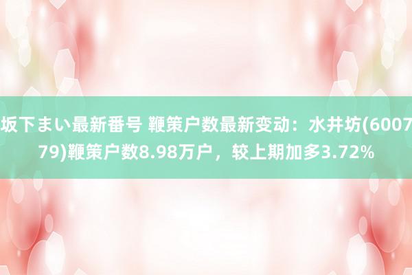   坂下まい最新番号 鞭策户数最新变动：水井坊(600779)鞭策户数8.98万户，较上期加多3.72%