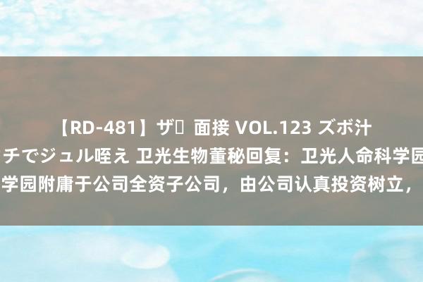   【RD-481】ザ・面接 VOL.123 ズボ汁 伝染 逆面接 上品なおクチでジュル咥え 卫光生物董秘回复：卫光人命科学园附庸于公司全资子公司，由公司认真投资树立，并配备专科化的运营团队