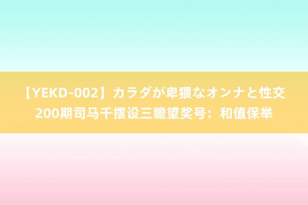 【YEKD-002】カラダが卑猥なオンナと性交 200期司马千摆设三瞻望奖号：和值保举