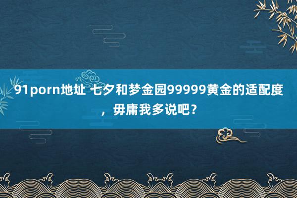 91porn地址 七夕和梦金园99999黄金的适配度，毋庸我多说吧？