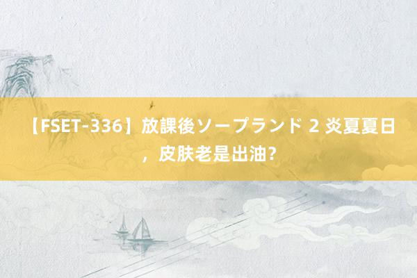 【FSET-336】放課後ソープランド 2 炎夏夏日，皮肤老是出油？