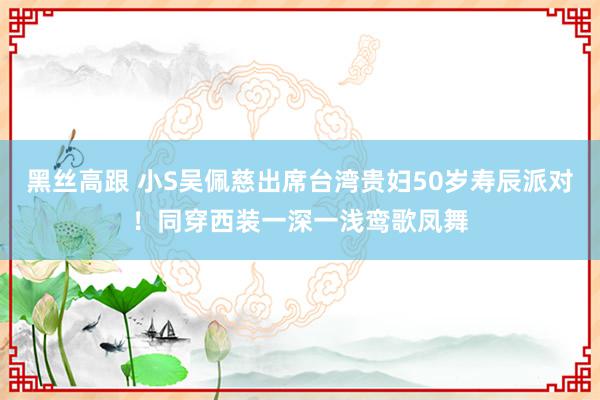   黑丝高跟 小S吴佩慈出席台湾贵妇50岁寿辰派对！同穿西装一深一浅鸾歌凤舞