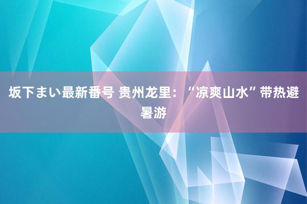 坂下まい最新番号 贵州龙里：“凉爽山水”带热避暑游